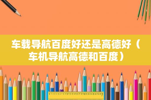 车载导航百度好还是高德好（车机导航高德和百度）