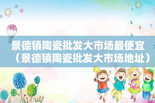 景德镇陶瓷批发大市场最便宜（景德镇陶瓷批发大市场地址）