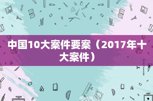中国10大案件要案（2017年十大案件）