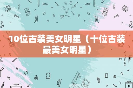 10位古装美女明星（十位古装最美女明星）