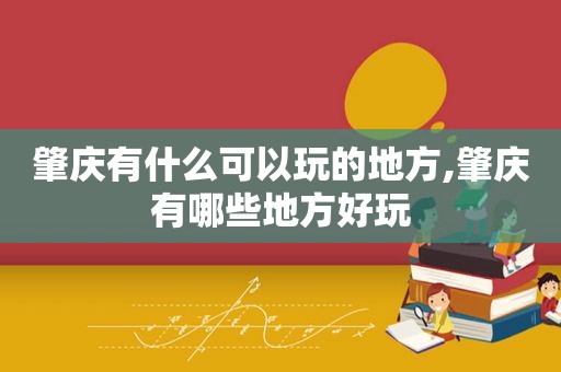 肇庆有什么可以玩的地方,肇庆有哪些地方好玩