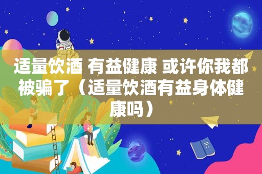 适量饮酒 有益健康 或许你我都被骗了（适量饮酒有益身体健康吗）