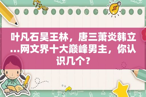 叶凡石昊王林，唐三萧炎韩立…网文界十大巅峰男主，你认识几个？