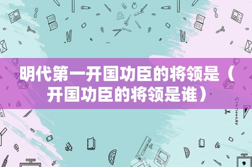 明代第一开国功臣的将领是（开国功臣的将领是谁）