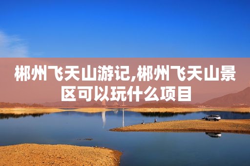 郴州飞天山游记,郴州飞天山景区可以玩什么项目
