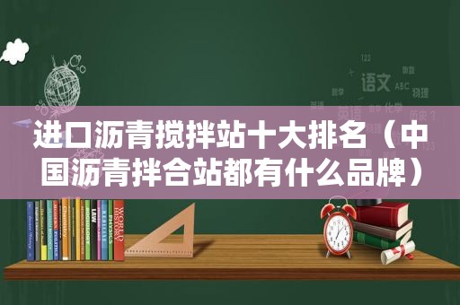 进口沥青搅拌站十大排名（中国沥青拌合站都有什么品牌）