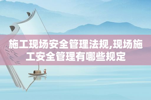施工现场安全管理法规,现场施工安全管理有哪些规定