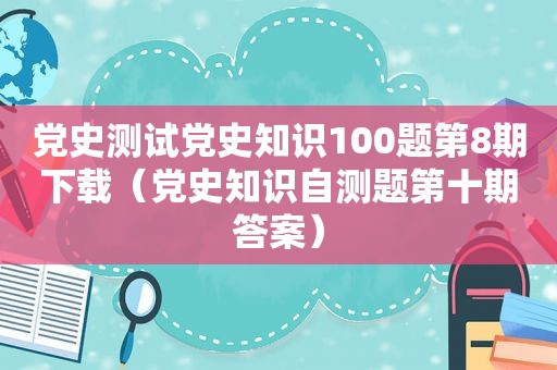 党史测试党史知识100题第8期下载（党史知识自测题第十期答案）