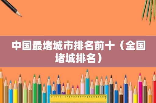 中国最堵城市排名前十（全国堵城排名）