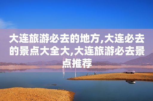 大连旅游必去的地方,大连必去的景点大全大,大连旅游必去景点推荐