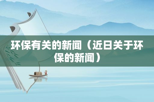 环保有关的新闻（近日关于环保的新闻）