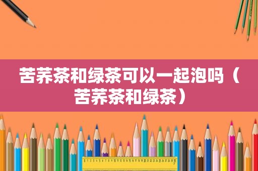 苦荞茶和绿茶可以一起泡吗（苦荞茶和绿茶）