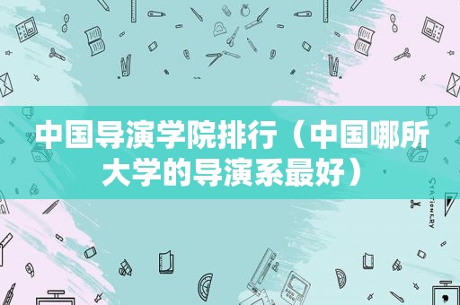 中国导演学院排行（中国哪所大学的导演系最好）