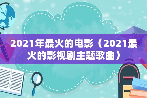 2021年最火的电影（2021最火的影视剧主题歌曲）