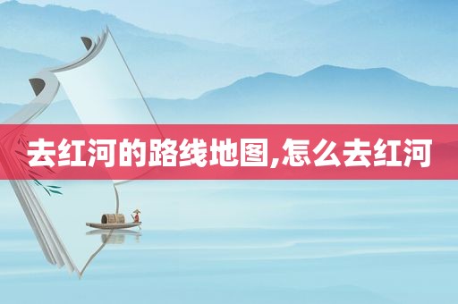 去红河的路线地图,怎么去红河