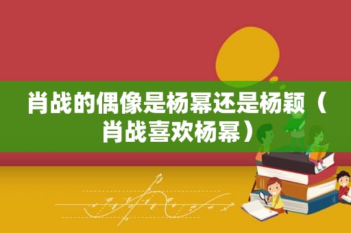 肖战的偶像是杨幂还是杨颖（肖战喜欢杨幂）