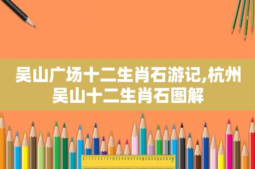 吴山广场十二生肖石游记,杭州吴山十二生肖石图解