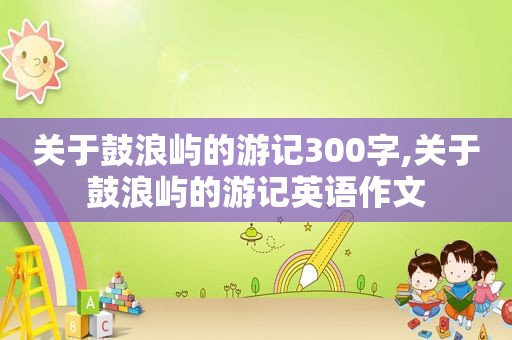 关于鼓浪屿的游记300字,关于鼓浪屿的游记英语作文