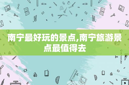 南宁最好玩的景点,南宁旅游景点最值得去
