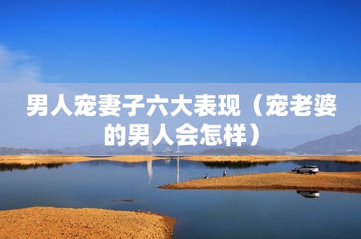 男人宠妻子六大表现（宠老婆的男人会怎样）