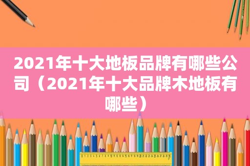 2021年十大地板品牌有哪些公司（2021年十大品牌木地板有哪些）