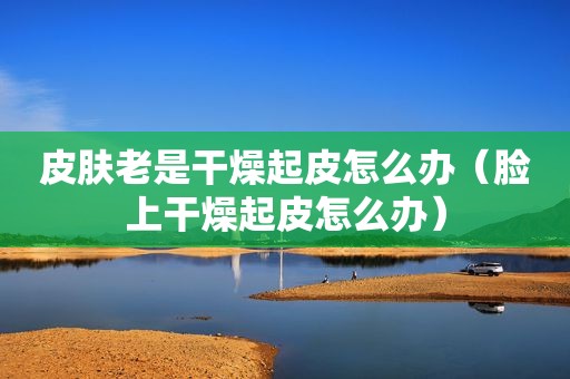 皮肤老是干燥起皮怎么办（脸上干燥起皮怎么办）