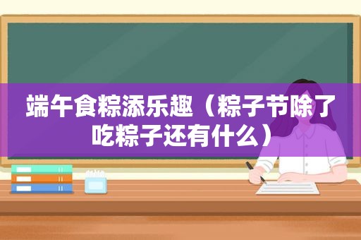 端午食粽添乐趣（粽子节除了吃粽子还有什么）