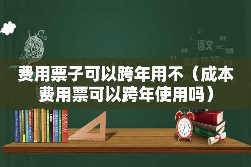 费用票子可以跨年用不（成本费用票可以跨年使用吗）
