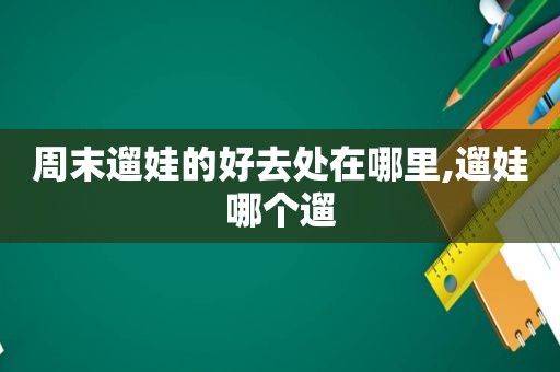 周末遛娃的好去处在哪里,遛娃哪个遛