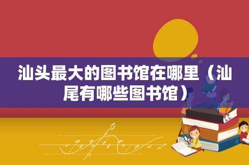 汕头最大的图书馆在哪里（汕尾有哪些图书馆）