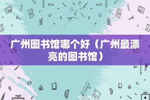 广州图书馆哪个好（广州最漂亮的图书馆）