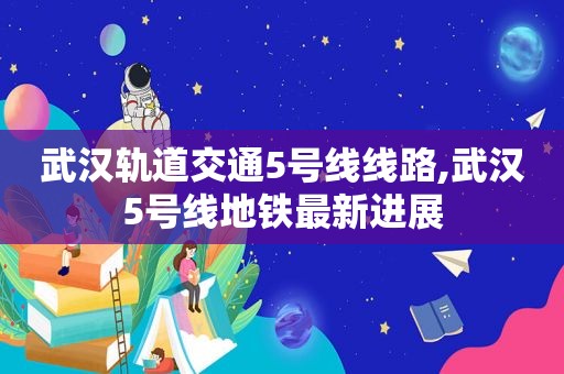 武汉轨道交通5号线线路,武汉5号线地铁最新进展