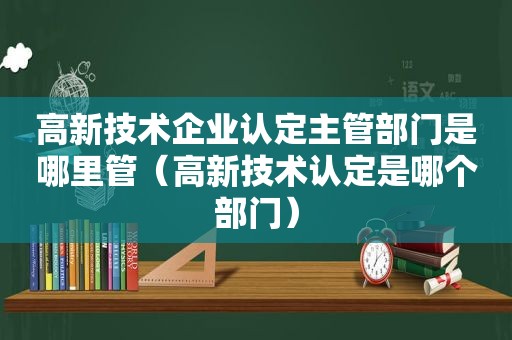 高新技术企业认定主管部门是哪里管（高新技术认定是哪个部门）