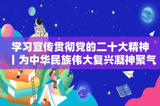 学习宣传贯彻党的二十大精神丨为中华民族伟大复兴凝神聚气