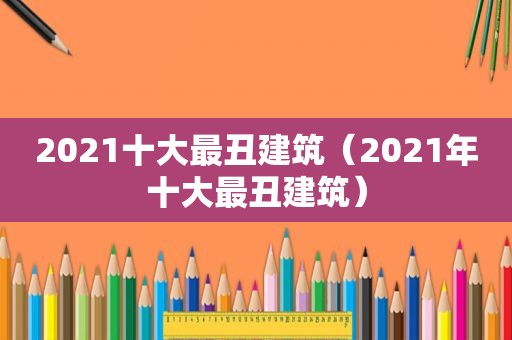 2021十大最丑建筑（2021年十大最丑建筑）
