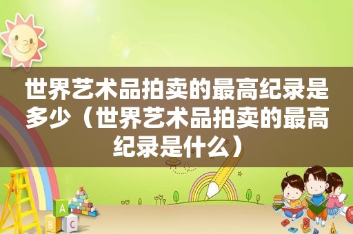 世界艺术品拍卖的最高纪录是多少（世界艺术品拍卖的最高纪录是什么）