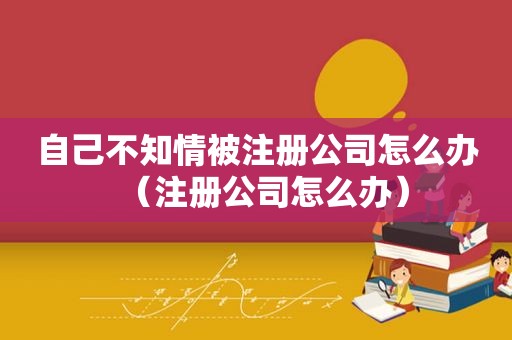 自己不知情被注册公司怎么办（注册公司怎么办）