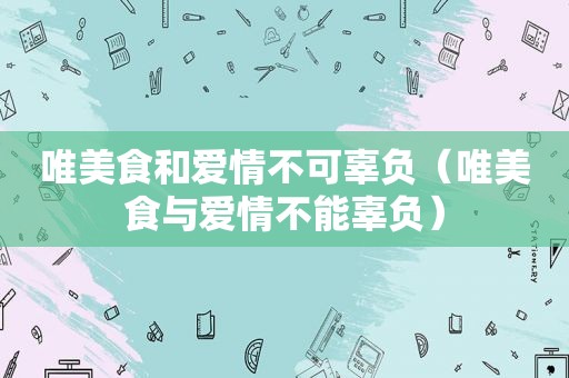 唯美食和爱情不可辜负（唯美食与爱情不能辜负）