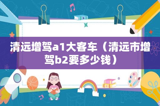 清远增驾a1大客车（清远市增驾b2要多少钱）