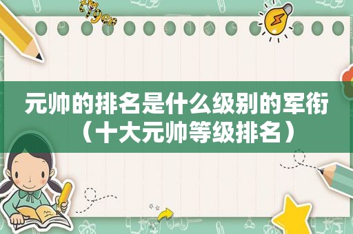 元帅的排名是什么级别的军衔（十大元帅等级排名）