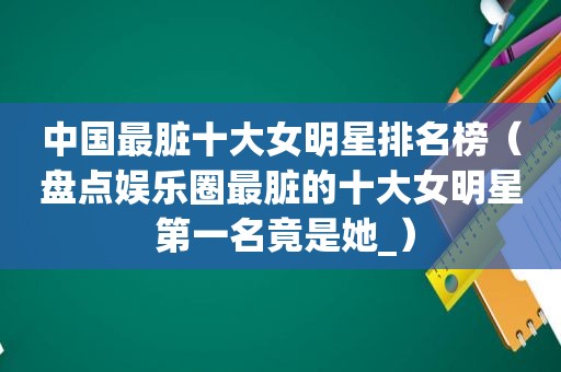 中国最脏十大女明星排名榜（盘点娱乐圈最脏的十大女明星 第一名竟是她_）