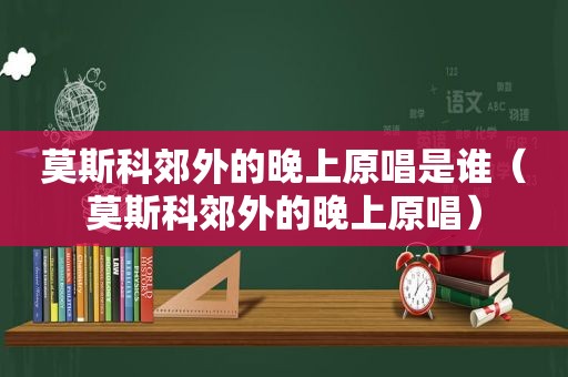 莫斯科郊外的晚上原唱是谁（莫斯科郊外的晚上原唱）