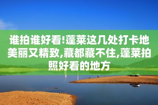 谁拍谁好看!蓬莱这几处打卡地美丽又精致,藏都藏不住,蓬莱拍照好看的地方