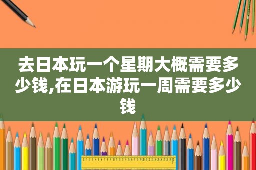 去日本玩一个星期大概需要多少钱,在日本游玩一周需要多少钱
