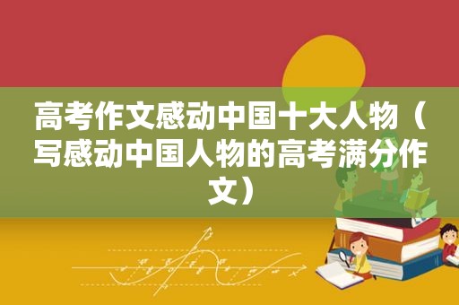高考作文感动中国十大人物（写感动中国人物的高考满分作文）
