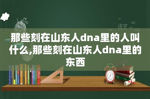 那些刻在山东人dna里的人叫什么,那些刻在山东人dna里的东西