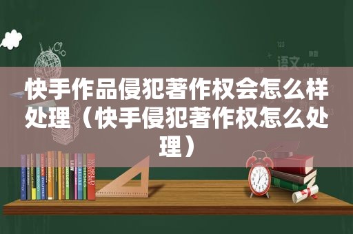 快手作品侵犯著作权会怎么样处理（快手侵犯著作权怎么处理）