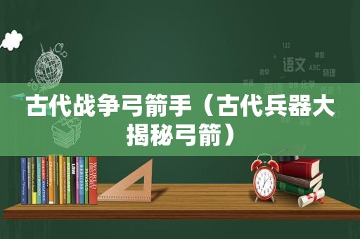 古代战争弓箭手（古代兵器大揭秘弓箭）