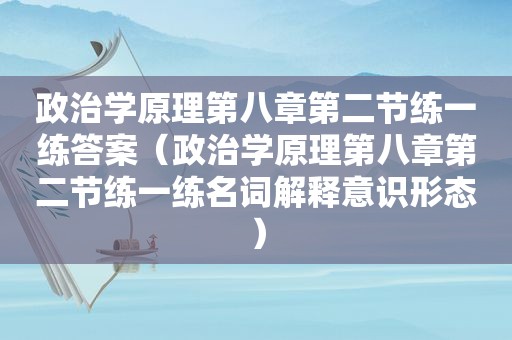 政治学原理第八章第二节练一练答案（政治学原理第八章第二节练一练名词解释意识形态）