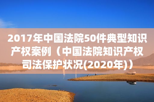 2017年中国法院50件典型知识产权案例（中国法院知识产权司法保护状况(2020年)）